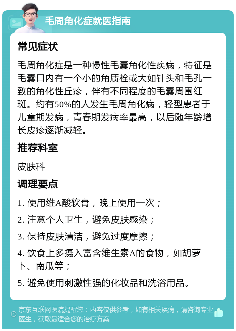 毛周角化症就医指南 常见症状 毛周角化症是一种慢性毛囊角化性疾病，特征是毛囊口内有一个小的角质栓或大如针头和毛孔一致的角化性丘疹，伴有不同程度的毛囊周围红斑。约有50%的人发生毛周角化病，轻型患者于儿童期发病，青春期发病率最高，以后随年龄增长皮疹逐渐减轻。 推荐科室 皮肤科 调理要点 1. 使用维A酸软膏，晚上使用一次； 2. 注意个人卫生，避免皮肤感染； 3. 保持皮肤清洁，避免过度摩擦； 4. 饮食上多摄入富含维生素A的食物，如胡萝卜、南瓜等； 5. 避免使用刺激性强的化妆品和洗浴用品。