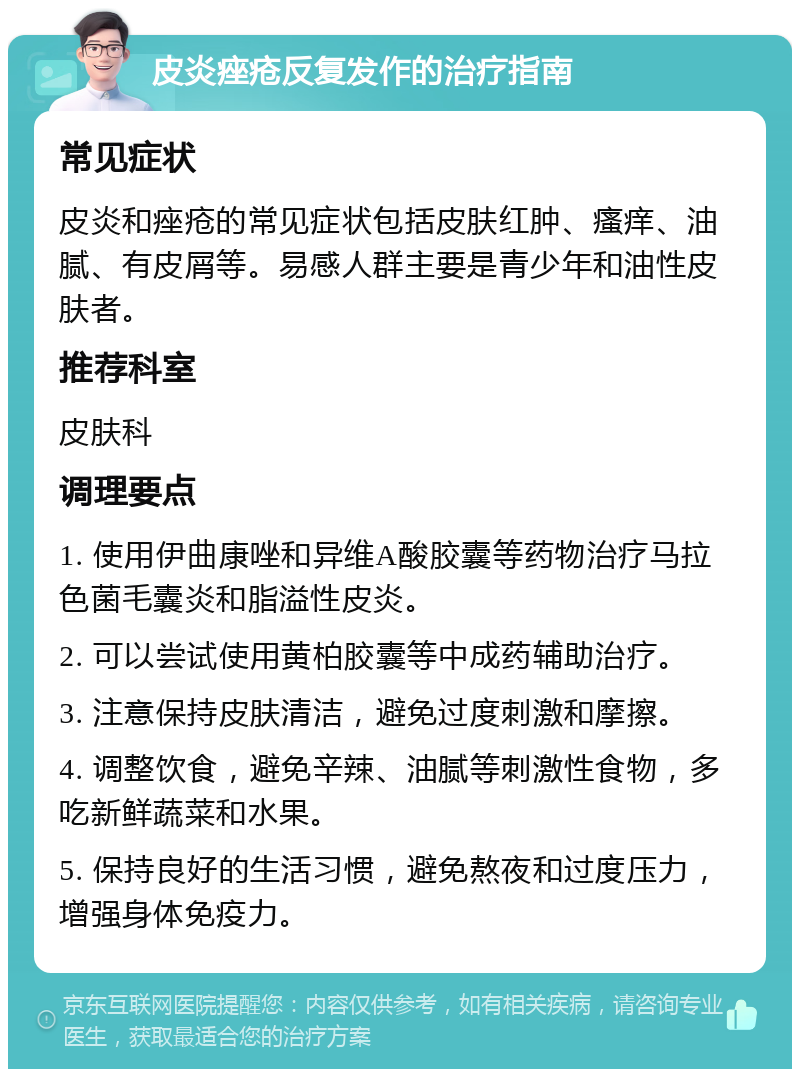 皮炎痤疮反复发作的治疗指南 常见症状 皮炎和痤疮的常见症状包括皮肤红肿、瘙痒、油腻、有皮屑等。易感人群主要是青少年和油性皮肤者。 推荐科室 皮肤科 调理要点 1. 使用伊曲康唑和异维A酸胶囊等药物治疗马拉色菌毛囊炎和脂溢性皮炎。 2. 可以尝试使用黄柏胶囊等中成药辅助治疗。 3. 注意保持皮肤清洁，避免过度刺激和摩擦。 4. 调整饮食，避免辛辣、油腻等刺激性食物，多吃新鲜蔬菜和水果。 5. 保持良好的生活习惯，避免熬夜和过度压力，增强身体免疫力。