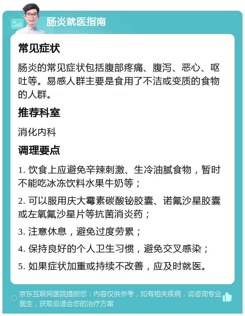 肠炎就医指南 常见症状 肠炎的常见症状包括腹部疼痛、腹泻、恶心、呕吐等。易感人群主要是食用了不洁或变质的食物的人群。 推荐科室 消化内科 调理要点 1. 饮食上应避免辛辣刺激、生冷油腻食物，暂时不能吃冰冻饮料水果牛奶等； 2. 可以服用庆大霉素碳酸铋胶囊、诺氟沙星胶囊或左氧氟沙星片等抗菌消炎药； 3. 注意休息，避免过度劳累； 4. 保持良好的个人卫生习惯，避免交叉感染； 5. 如果症状加重或持续不改善，应及时就医。