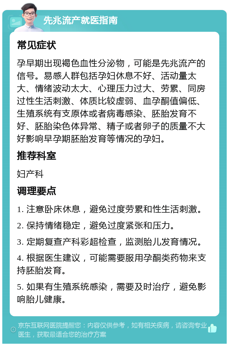 先兆流产就医指南 常见症状 孕早期出现褐色血性分泌物，可能是先兆流产的信号。易感人群包括孕妇休息不好、活动量太大、情绪波动太大、心理压力过大、劳累、同房过性生活刺激、体质比较虚弱、血孕酮值偏低、生殖系统有支原体或者病毒感染、胚胎发育不好、胚胎染色体异常、精子或者卵子的质量不大好影响早孕期胚胎发育等情况的孕妇。 推荐科室 妇产科 调理要点 1. 注意卧床休息，避免过度劳累和性生活刺激。 2. 保持情绪稳定，避免过度紧张和压力。 3. 定期复查产科彩超检查，监测胎儿发育情况。 4. 根据医生建议，可能需要服用孕酮类药物来支持胚胎发育。 5. 如果有生殖系统感染，需要及时治疗，避免影响胎儿健康。