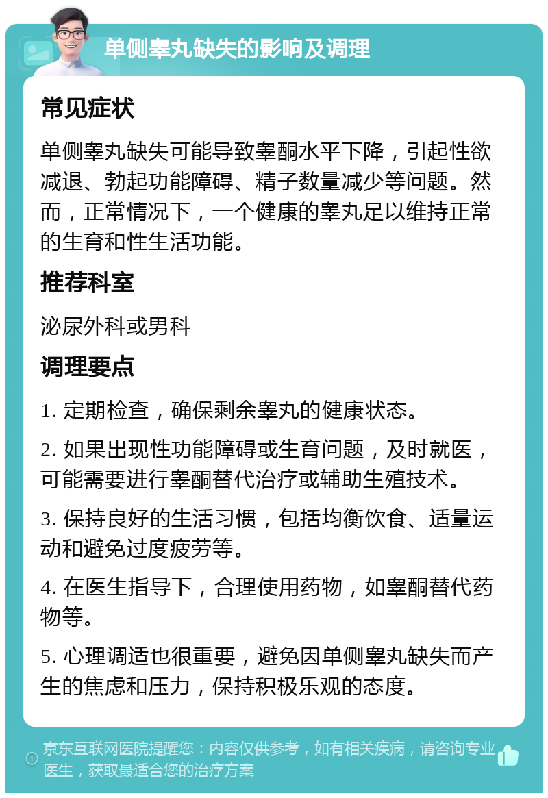 单侧睾丸缺失的影响及调理 常见症状 单侧睾丸缺失可能导致睾酮水平下降，引起性欲减退、勃起功能障碍、精子数量减少等问题。然而，正常情况下，一个健康的睾丸足以维持正常的生育和性生活功能。 推荐科室 泌尿外科或男科 调理要点 1. 定期检查，确保剩余睾丸的健康状态。 2. 如果出现性功能障碍或生育问题，及时就医，可能需要进行睾酮替代治疗或辅助生殖技术。 3. 保持良好的生活习惯，包括均衡饮食、适量运动和避免过度疲劳等。 4. 在医生指导下，合理使用药物，如睾酮替代药物等。 5. 心理调适也很重要，避免因单侧睾丸缺失而产生的焦虑和压力，保持积极乐观的态度。