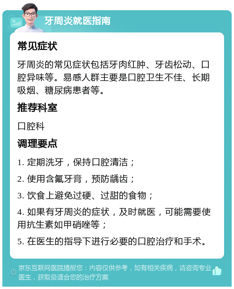 牙周炎就医指南 常见症状 牙周炎的常见症状包括牙肉红肿、牙齿松动、口腔异味等。易感人群主要是口腔卫生不佳、长期吸烟、糖尿病患者等。 推荐科室 口腔科 调理要点 1. 定期洗牙，保持口腔清洁； 2. 使用含氟牙膏，预防龋齿； 3. 饮食上避免过硬、过甜的食物； 4. 如果有牙周炎的症状，及时就医，可能需要使用抗生素如甲硝唑等； 5. 在医生的指导下进行必要的口腔治疗和手术。