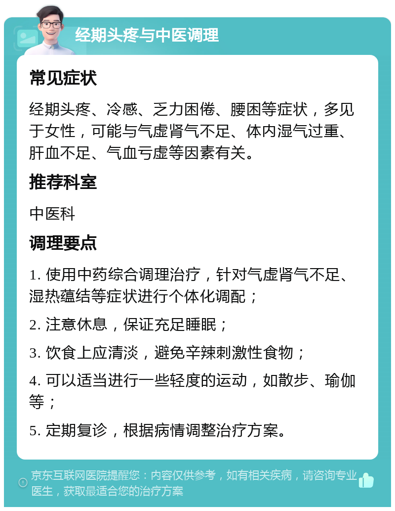 经期头疼与中医调理 常见症状 经期头疼、冷感、乏力困倦、腰困等症状，多见于女性，可能与气虚肾气不足、体内湿气过重、肝血不足、气血亏虚等因素有关。 推荐科室 中医科 调理要点 1. 使用中药综合调理治疗，针对气虚肾气不足、湿热蕴结等症状进行个体化调配； 2. 注意休息，保证充足睡眠； 3. 饮食上应清淡，避免辛辣刺激性食物； 4. 可以适当进行一些轻度的运动，如散步、瑜伽等； 5. 定期复诊，根据病情调整治疗方案。