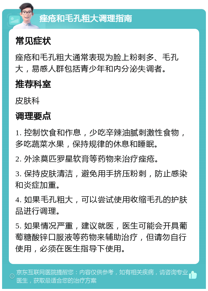 痤疮和毛孔粗大调理指南 常见症状 痤疮和毛孔粗大通常表现为脸上粉刺多、毛孔大，易感人群包括青少年和内分泌失调者。 推荐科室 皮肤科 调理要点 1. 控制饮食和作息，少吃辛辣油腻刺激性食物，多吃蔬菜水果，保持规律的休息和睡眠。 2. 外涂莫匹罗星软膏等药物来治疗痤疮。 3. 保持皮肤清洁，避免用手挤压粉刺，防止感染和炎症加重。 4. 如果毛孔粗大，可以尝试使用收缩毛孔的护肤品进行调理。 5. 如果情况严重，建议就医，医生可能会开具葡萄糖酸锌口服液等药物来辅助治疗，但请勿自行使用，必须在医生指导下使用。