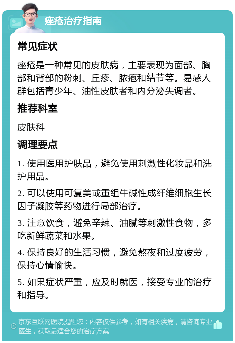 痤疮治疗指南 常见症状 痤疮是一种常见的皮肤病，主要表现为面部、胸部和背部的粉刺、丘疹、脓疱和结节等。易感人群包括青少年、油性皮肤者和内分泌失调者。 推荐科室 皮肤科 调理要点 1. 使用医用护肤品，避免使用刺激性化妆品和洗护用品。 2. 可以使用可复美或重组牛碱性成纤维细胞生长因子凝胶等药物进行局部治疗。 3. 注意饮食，避免辛辣、油腻等刺激性食物，多吃新鲜蔬菜和水果。 4. 保持良好的生活习惯，避免熬夜和过度疲劳，保持心情愉快。 5. 如果症状严重，应及时就医，接受专业的治疗和指导。