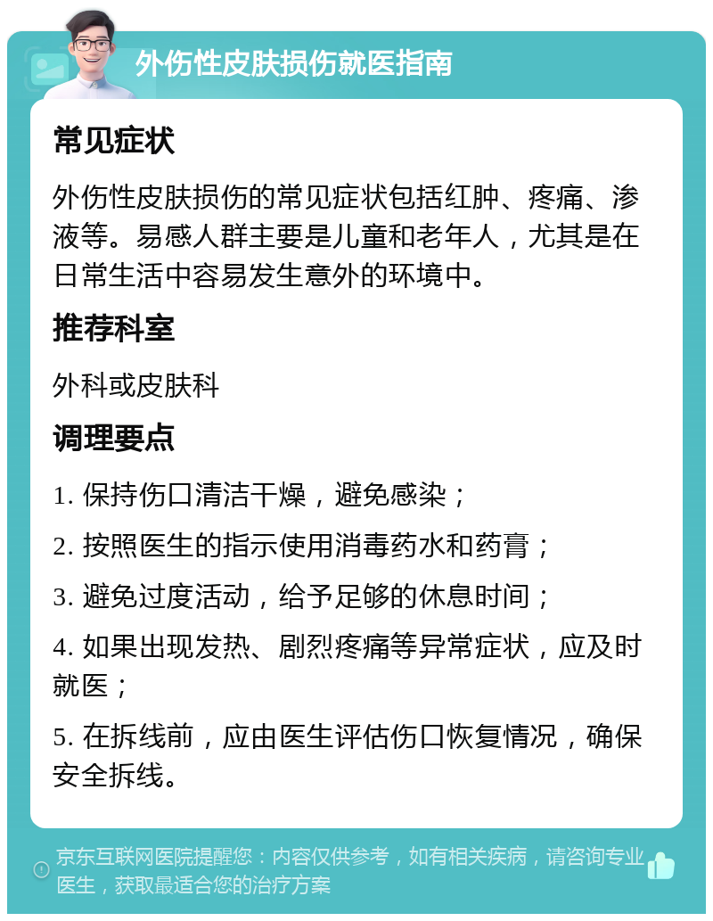 外伤性皮肤损伤就医指南 常见症状 外伤性皮肤损伤的常见症状包括红肿、疼痛、渗液等。易感人群主要是儿童和老年人，尤其是在日常生活中容易发生意外的环境中。 推荐科室 外科或皮肤科 调理要点 1. 保持伤口清洁干燥，避免感染； 2. 按照医生的指示使用消毒药水和药膏； 3. 避免过度活动，给予足够的休息时间； 4. 如果出现发热、剧烈疼痛等异常症状，应及时就医； 5. 在拆线前，应由医生评估伤口恢复情况，确保安全拆线。