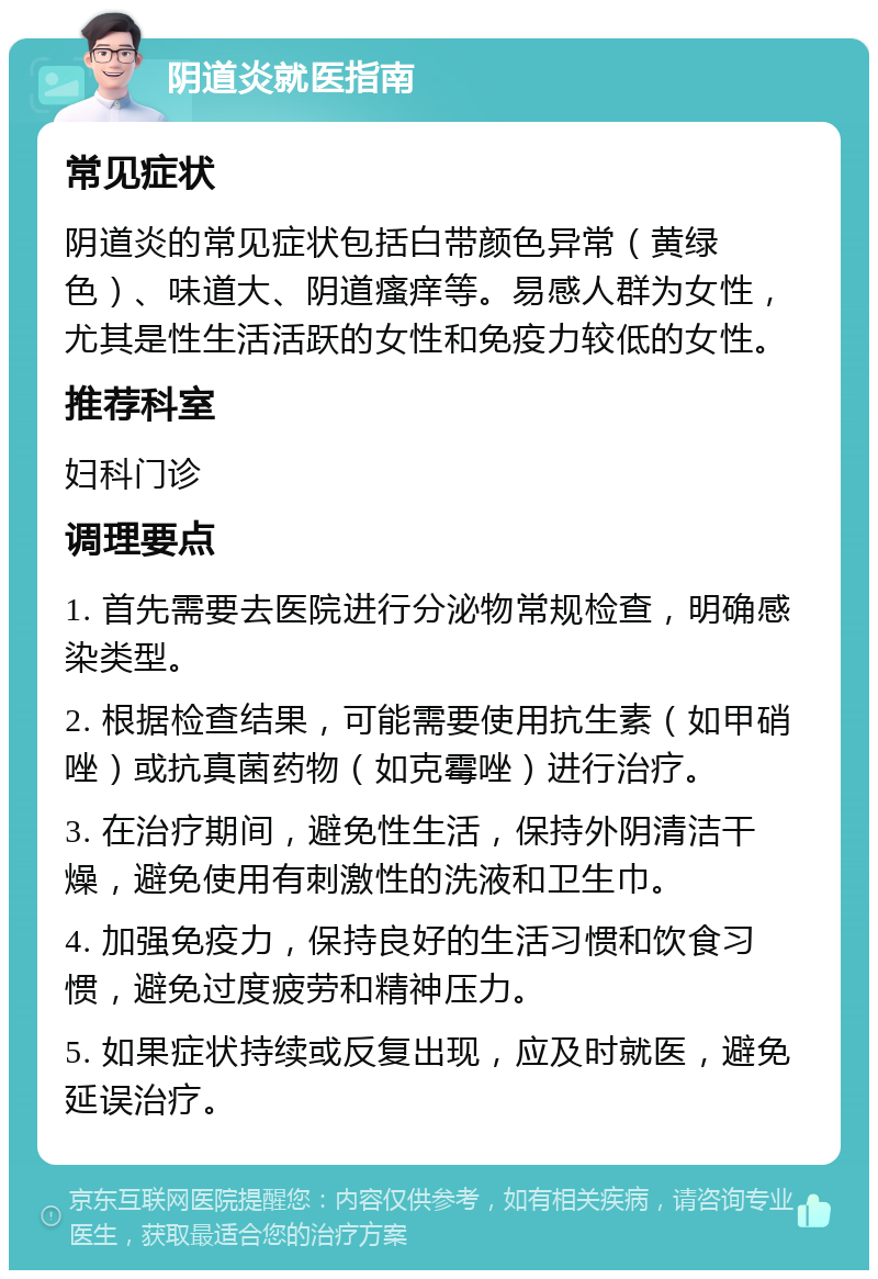 阴道炎就医指南 常见症状 阴道炎的常见症状包括白带颜色异常（黄绿色）、味道大、阴道瘙痒等。易感人群为女性，尤其是性生活活跃的女性和免疫力较低的女性。 推荐科室 妇科门诊 调理要点 1. 首先需要去医院进行分泌物常规检查，明确感染类型。 2. 根据检查结果，可能需要使用抗生素（如甲硝唑）或抗真菌药物（如克霉唑）进行治疗。 3. 在治疗期间，避免性生活，保持外阴清洁干燥，避免使用有刺激性的洗液和卫生巾。 4. 加强免疫力，保持良好的生活习惯和饮食习惯，避免过度疲劳和精神压力。 5. 如果症状持续或反复出现，应及时就医，避免延误治疗。