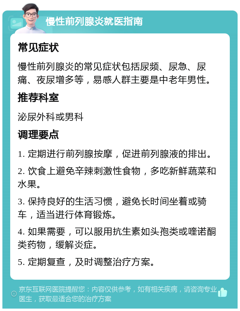 慢性前列腺炎就医指南 常见症状 慢性前列腺炎的常见症状包括尿频、尿急、尿痛、夜尿增多等，易感人群主要是中老年男性。 推荐科室 泌尿外科或男科 调理要点 1. 定期进行前列腺按摩，促进前列腺液的排出。 2. 饮食上避免辛辣刺激性食物，多吃新鲜蔬菜和水果。 3. 保持良好的生活习惯，避免长时间坐着或骑车，适当进行体育锻炼。 4. 如果需要，可以服用抗生素如头孢类或喹诺酮类药物，缓解炎症。 5. 定期复查，及时调整治疗方案。