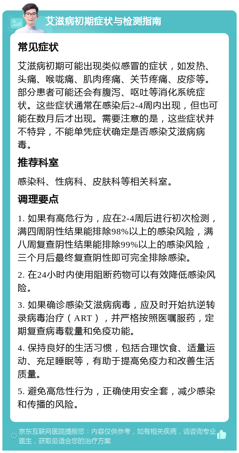 艾滋病初期症状与检测指南 常见症状 艾滋病初期可能出现类似感冒的症状，如发热、头痛、喉咙痛、肌肉疼痛、关节疼痛、皮疹等。部分患者可能还会有腹泻、呕吐等消化系统症状。这些症状通常在感染后2-4周内出现，但也可能在数月后才出现。需要注意的是，这些症状并不特异，不能单凭症状确定是否感染艾滋病病毒。 推荐科室 感染科、性病科、皮肤科等相关科室。 调理要点 1. 如果有高危行为，应在2-4周后进行初次检测，满四周阴性结果能排除98%以上的感染风险，满八周复查阴性结果能排除99%以上的感染风险，三个月后最终复查阴性即可完全排除感染。 2. 在24小时内使用阻断药物可以有效降低感染风险。 3. 如果确诊感染艾滋病病毒，应及时开始抗逆转录病毒治疗（ART），并严格按照医嘱服药，定期复查病毒载量和免疫功能。 4. 保持良好的生活习惯，包括合理饮食、适量运动、充足睡眠等，有助于提高免疫力和改善生活质量。 5. 避免高危性行为，正确使用安全套，减少感染和传播的风险。