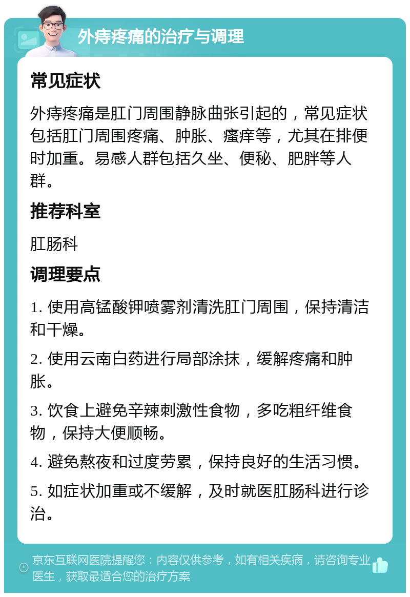 外痔疼痛的治疗与调理 常见症状 外痔疼痛是肛门周围静脉曲张引起的，常见症状包括肛门周围疼痛、肿胀、瘙痒等，尤其在排便时加重。易感人群包括久坐、便秘、肥胖等人群。 推荐科室 肛肠科 调理要点 1. 使用高锰酸钾喷雾剂清洗肛门周围，保持清洁和干燥。 2. 使用云南白药进行局部涂抹，缓解疼痛和肿胀。 3. 饮食上避免辛辣刺激性食物，多吃粗纤维食物，保持大便顺畅。 4. 避免熬夜和过度劳累，保持良好的生活习惯。 5. 如症状加重或不缓解，及时就医肛肠科进行诊治。