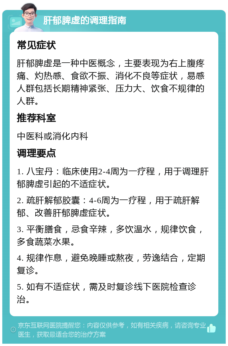 肝郁脾虚的调理指南 常见症状 肝郁脾虚是一种中医概念，主要表现为右上腹疼痛、灼热感、食欲不振、消化不良等症状，易感人群包括长期精神紧张、压力大、饮食不规律的人群。 推荐科室 中医科或消化内科 调理要点 1. 八宝丹：临床使用2-4周为一疗程，用于调理肝郁脾虚引起的不适症状。 2. 疏肝解郁胶囊：4-6周为一疗程，用于疏肝解郁、改善肝郁脾虚症状。 3. 平衡膳食，忌食辛辣，多饮温水，规律饮食，多食蔬菜水果。 4. 规律作息，避免晚睡或熬夜，劳逸结合，定期复诊。 5. 如有不适症状，需及时复诊线下医院检查诊治。