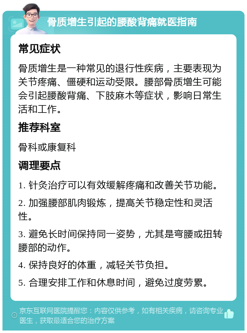 骨质增生引起的腰酸背痛就医指南 常见症状 骨质增生是一种常见的退行性疾病，主要表现为关节疼痛、僵硬和运动受限。腰部骨质增生可能会引起腰酸背痛、下肢麻木等症状，影响日常生活和工作。 推荐科室 骨科或康复科 调理要点 1. 针灸治疗可以有效缓解疼痛和改善关节功能。 2. 加强腰部肌肉锻炼，提高关节稳定性和灵活性。 3. 避免长时间保持同一姿势，尤其是弯腰或扭转腰部的动作。 4. 保持良好的体重，减轻关节负担。 5. 合理安排工作和休息时间，避免过度劳累。