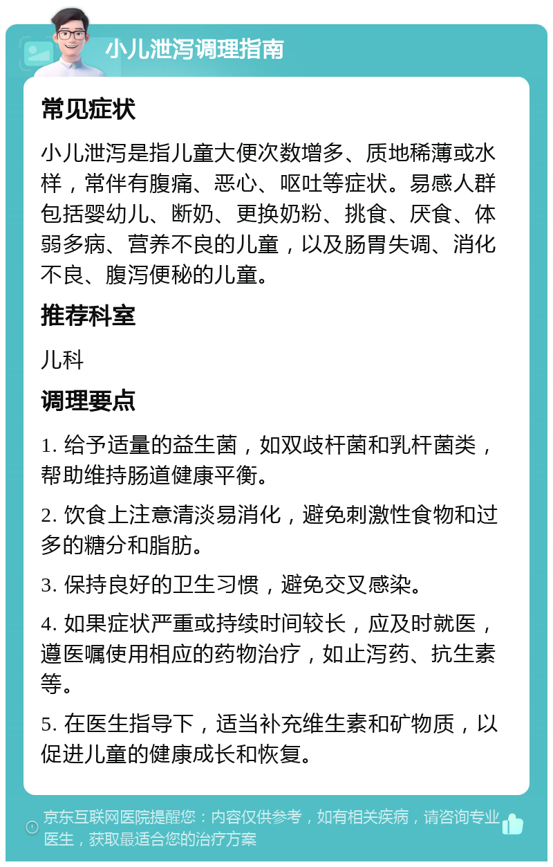 小儿泄泻调理指南 常见症状 小儿泄泻是指儿童大便次数增多、质地稀薄或水样，常伴有腹痛、恶心、呕吐等症状。易感人群包括婴幼儿、断奶、更换奶粉、挑食、厌食、体弱多病、营养不良的儿童，以及肠胃失调、消化不良、腹泻便秘的儿童。 推荐科室 儿科 调理要点 1. 给予适量的益生菌，如双歧杆菌和乳杆菌类，帮助维持肠道健康平衡。 2. 饮食上注意清淡易消化，避免刺激性食物和过多的糖分和脂肪。 3. 保持良好的卫生习惯，避免交叉感染。 4. 如果症状严重或持续时间较长，应及时就医，遵医嘱使用相应的药物治疗，如止泻药、抗生素等。 5. 在医生指导下，适当补充维生素和矿物质，以促进儿童的健康成长和恢复。