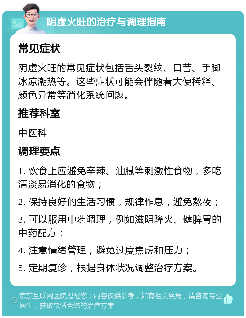 阴虚火旺的治疗与调理指南 常见症状 阴虚火旺的常见症状包括舌头裂纹、口苦、手脚冰凉潮热等。这些症状可能会伴随着大便稀释、颜色异常等消化系统问题。 推荐科室 中医科 调理要点 1. 饮食上应避免辛辣、油腻等刺激性食物，多吃清淡易消化的食物； 2. 保持良好的生活习惯，规律作息，避免熬夜； 3. 可以服用中药调理，例如滋阴降火、健脾胃的中药配方； 4. 注意情绪管理，避免过度焦虑和压力； 5. 定期复诊，根据身体状况调整治疗方案。