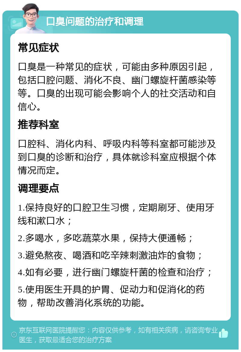 口臭问题的治疗和调理 常见症状 口臭是一种常见的症状，可能由多种原因引起，包括口腔问题、消化不良、幽门螺旋杆菌感染等等。口臭的出现可能会影响个人的社交活动和自信心。 推荐科室 口腔科、消化内科、呼吸内科等科室都可能涉及到口臭的诊断和治疗，具体就诊科室应根据个体情况而定。 调理要点 1.保持良好的口腔卫生习惯，定期刷牙、使用牙线和漱口水； 2.多喝水，多吃蔬菜水果，保持大便通畅； 3.避免熬夜、喝酒和吃辛辣刺激油炸的食物； 4.如有必要，进行幽门螺旋杆菌的检查和治疗； 5.使用医生开具的护胃、促动力和促消化的药物，帮助改善消化系统的功能。