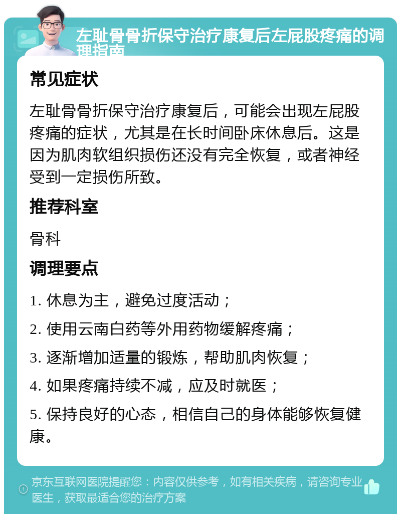 左耻骨骨折保守治疗康复后左屁股疼痛的调理指南 常见症状 左耻骨骨折保守治疗康复后，可能会出现左屁股疼痛的症状，尤其是在长时间卧床休息后。这是因为肌肉软组织损伤还没有完全恢复，或者神经受到一定损伤所致。 推荐科室 骨科 调理要点 1. 休息为主，避免过度活动； 2. 使用云南白药等外用药物缓解疼痛； 3. 逐渐增加适量的锻炼，帮助肌肉恢复； 4. 如果疼痛持续不减，应及时就医； 5. 保持良好的心态，相信自己的身体能够恢复健康。