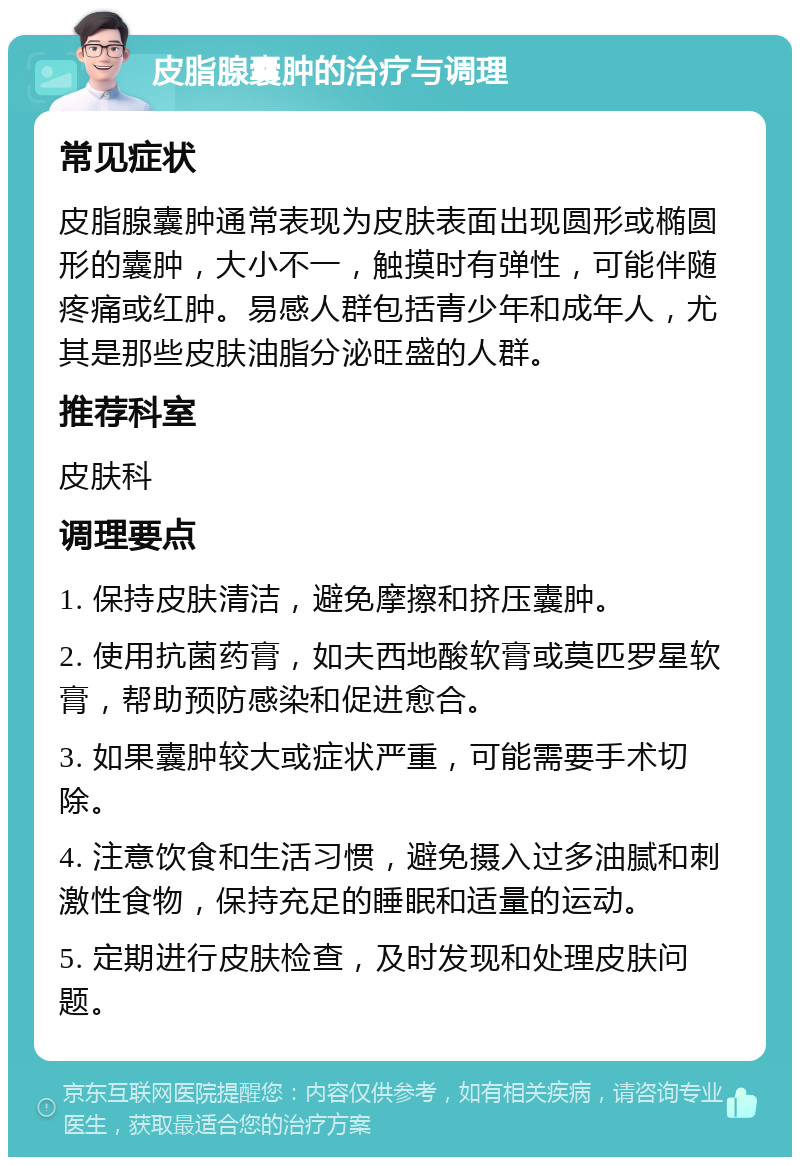 皮脂腺囊肿的治疗与调理 常见症状 皮脂腺囊肿通常表现为皮肤表面出现圆形或椭圆形的囊肿，大小不一，触摸时有弹性，可能伴随疼痛或红肿。易感人群包括青少年和成年人，尤其是那些皮肤油脂分泌旺盛的人群。 推荐科室 皮肤科 调理要点 1. 保持皮肤清洁，避免摩擦和挤压囊肿。 2. 使用抗菌药膏，如夫西地酸软膏或莫匹罗星软膏，帮助预防感染和促进愈合。 3. 如果囊肿较大或症状严重，可能需要手术切除。 4. 注意饮食和生活习惯，避免摄入过多油腻和刺激性食物，保持充足的睡眠和适量的运动。 5. 定期进行皮肤检查，及时发现和处理皮肤问题。