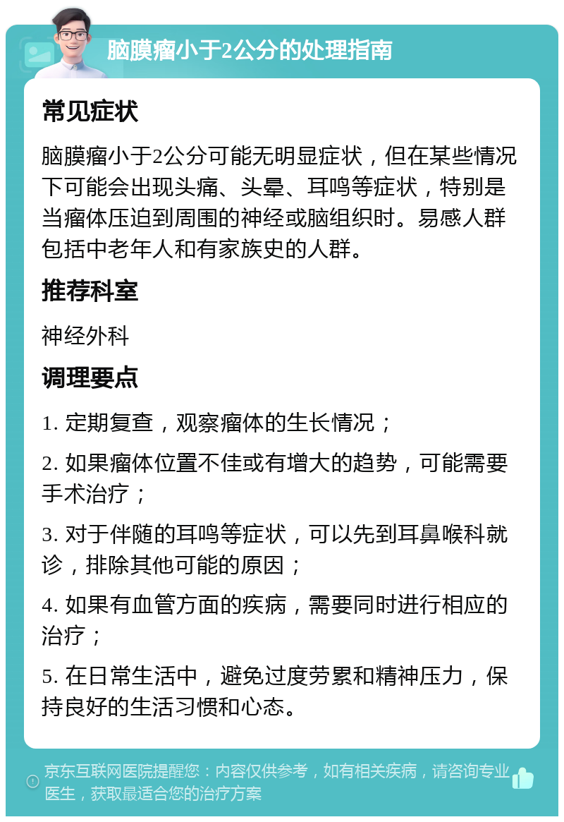 脑膜瘤小于2公分的处理指南 常见症状 脑膜瘤小于2公分可能无明显症状，但在某些情况下可能会出现头痛、头晕、耳鸣等症状，特别是当瘤体压迫到周围的神经或脑组织时。易感人群包括中老年人和有家族史的人群。 推荐科室 神经外科 调理要点 1. 定期复查，观察瘤体的生长情况； 2. 如果瘤体位置不佳或有增大的趋势，可能需要手术治疗； 3. 对于伴随的耳鸣等症状，可以先到耳鼻喉科就诊，排除其他可能的原因； 4. 如果有血管方面的疾病，需要同时进行相应的治疗； 5. 在日常生活中，避免过度劳累和精神压力，保持良好的生活习惯和心态。