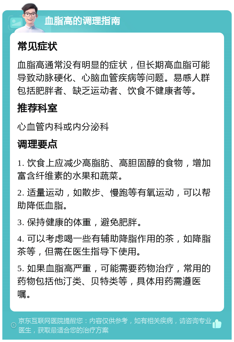 血脂高的调理指南 常见症状 血脂高通常没有明显的症状，但长期高血脂可能导致动脉硬化、心脑血管疾病等问题。易感人群包括肥胖者、缺乏运动者、饮食不健康者等。 推荐科室 心血管内科或内分泌科 调理要点 1. 饮食上应减少高脂肪、高胆固醇的食物，增加富含纤维素的水果和蔬菜。 2. 适量运动，如散步、慢跑等有氧运动，可以帮助降低血脂。 3. 保持健康的体重，避免肥胖。 4. 可以考虑喝一些有辅助降脂作用的茶，如降脂茶等，但需在医生指导下使用。 5. 如果血脂高严重，可能需要药物治疗，常用的药物包括他汀类、贝特类等，具体用药需遵医嘱。