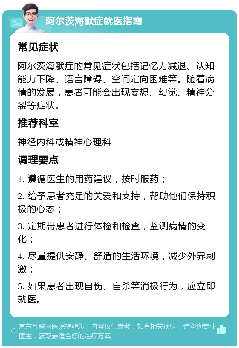 阿尔茨海默症就医指南 常见症状 阿尔茨海默症的常见症状包括记忆力减退、认知能力下降、语言障碍、空间定向困难等。随着病情的发展，患者可能会出现妄想、幻觉、精神分裂等症状。 推荐科室 神经内科或精神心理科 调理要点 1. 遵循医生的用药建议，按时服药； 2. 给予患者充足的关爱和支持，帮助他们保持积极的心态； 3. 定期带患者进行体检和检查，监测病情的变化； 4. 尽量提供安静、舒适的生活环境，减少外界刺激； 5. 如果患者出现自伤、自杀等消极行为，应立即就医。