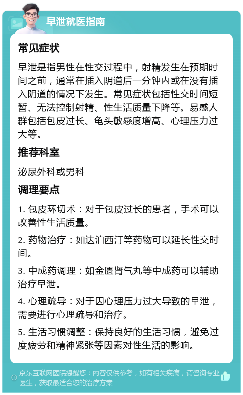 早泄就医指南 常见症状 早泄是指男性在性交过程中，射精发生在预期时间之前，通常在插入阴道后一分钟内或在没有插入阴道的情况下发生。常见症状包括性交时间短暂、无法控制射精、性生活质量下降等。易感人群包括包皮过长、龟头敏感度增高、心理压力过大等。 推荐科室 泌尿外科或男科 调理要点 1. 包皮环切术：对于包皮过长的患者，手术可以改善性生活质量。 2. 药物治疗：如达泊西汀等药物可以延长性交时间。 3. 中成药调理：如金匮肾气丸等中成药可以辅助治疗早泄。 4. 心理疏导：对于因心理压力过大导致的早泄，需要进行心理疏导和治疗。 5. 生活习惯调整：保持良好的生活习惯，避免过度疲劳和精神紧张等因素对性生活的影响。