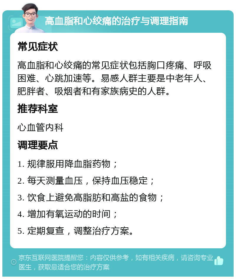 高血脂和心绞痛的治疗与调理指南 常见症状 高血脂和心绞痛的常见症状包括胸口疼痛、呼吸困难、心跳加速等。易感人群主要是中老年人、肥胖者、吸烟者和有家族病史的人群。 推荐科室 心血管内科 调理要点 1. 规律服用降血脂药物； 2. 每天测量血压，保持血压稳定； 3. 饮食上避免高脂肪和高盐的食物； 4. 增加有氧运动的时间； 5. 定期复查，调整治疗方案。