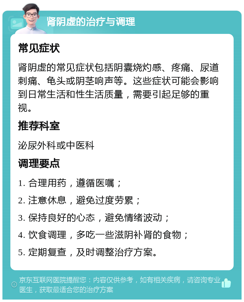 肾阴虚的治疗与调理 常见症状 肾阴虚的常见症状包括阴囊烧灼感、疼痛、尿道刺痛、龟头或阴茎响声等。这些症状可能会影响到日常生活和性生活质量，需要引起足够的重视。 推荐科室 泌尿外科或中医科 调理要点 1. 合理用药，遵循医嘱； 2. 注意休息，避免过度劳累； 3. 保持良好的心态，避免情绪波动； 4. 饮食调理，多吃一些滋阴补肾的食物； 5. 定期复查，及时调整治疗方案。