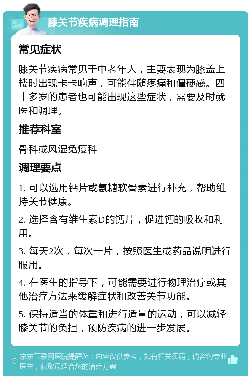 膝关节疾病调理指南 常见症状 膝关节疾病常见于中老年人，主要表现为膝盖上楼时出现卡卡响声，可能伴随疼痛和僵硬感。四十多岁的患者也可能出现这些症状，需要及时就医和调理。 推荐科室 骨科或风湿免疫科 调理要点 1. 可以选用钙片或氨糖软骨素进行补充，帮助维持关节健康。 2. 选择含有维生素D的钙片，促进钙的吸收和利用。 3. 每天2次，每次一片，按照医生或药品说明进行服用。 4. 在医生的指导下，可能需要进行物理治疗或其他治疗方法来缓解症状和改善关节功能。 5. 保持适当的体重和进行适量的运动，可以减轻膝关节的负担，预防疾病的进一步发展。