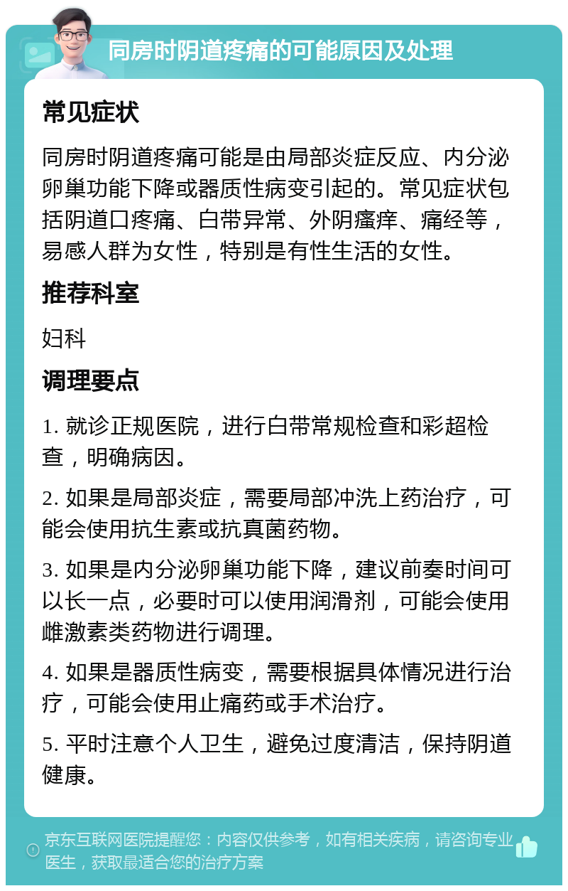 同房时阴道疼痛的可能原因及处理 常见症状 同房时阴道疼痛可能是由局部炎症反应、内分泌卵巢功能下降或器质性病变引起的。常见症状包括阴道口疼痛、白带异常、外阴瘙痒、痛经等，易感人群为女性，特别是有性生活的女性。 推荐科室 妇科 调理要点 1. 就诊正规医院，进行白带常规检查和彩超检查，明确病因。 2. 如果是局部炎症，需要局部冲洗上药治疗，可能会使用抗生素或抗真菌药物。 3. 如果是内分泌卵巢功能下降，建议前奏时间可以长一点，必要时可以使用润滑剂，可能会使用雌激素类药物进行调理。 4. 如果是器质性病变，需要根据具体情况进行治疗，可能会使用止痛药或手术治疗。 5. 平时注意个人卫生，避免过度清洁，保持阴道健康。