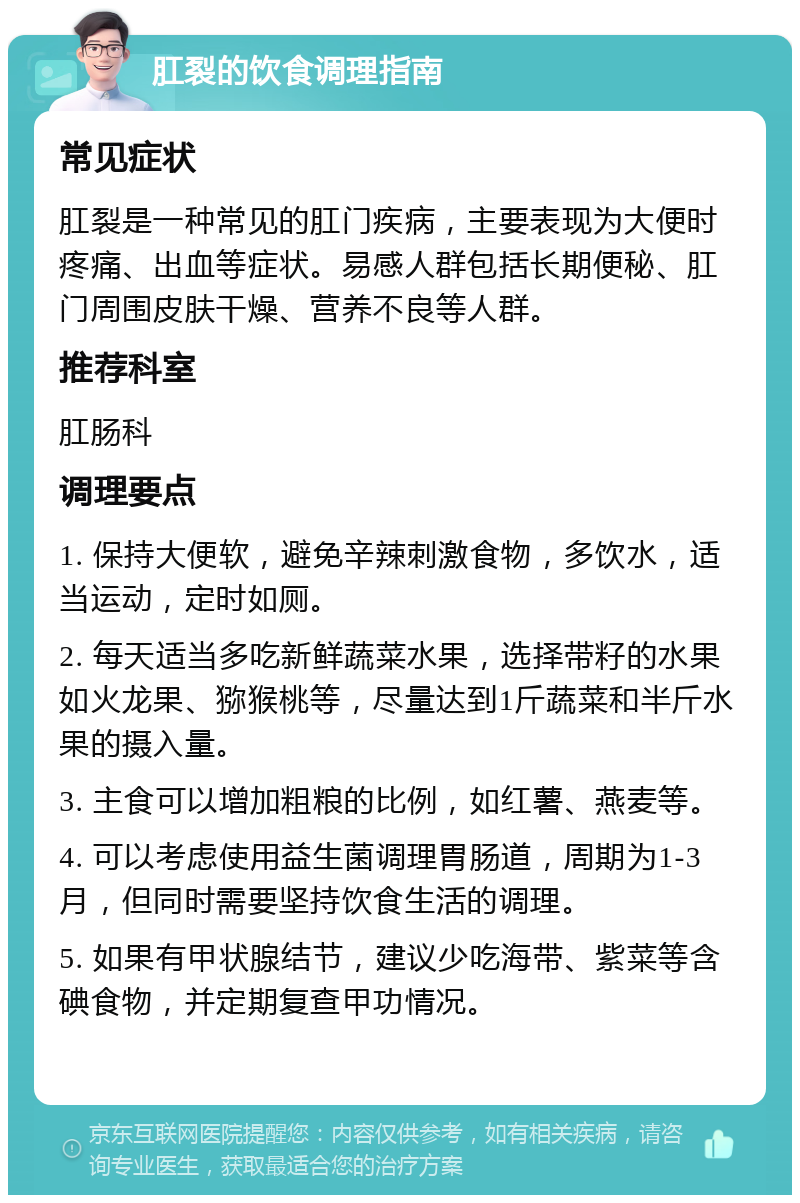 肛裂的饮食调理指南 常见症状 肛裂是一种常见的肛门疾病，主要表现为大便时疼痛、出血等症状。易感人群包括长期便秘、肛门周围皮肤干燥、营养不良等人群。 推荐科室 肛肠科 调理要点 1. 保持大便软，避免辛辣刺激食物，多饮水，适当运动，定时如厕。 2. 每天适当多吃新鲜蔬菜水果，选择带籽的水果如火龙果、猕猴桃等，尽量达到1斤蔬菜和半斤水果的摄入量。 3. 主食可以增加粗粮的比例，如红薯、燕麦等。 4. 可以考虑使用益生菌调理胃肠道，周期为1-3月，但同时需要坚持饮食生活的调理。 5. 如果有甲状腺结节，建议少吃海带、紫菜等含碘食物，并定期复查甲功情况。