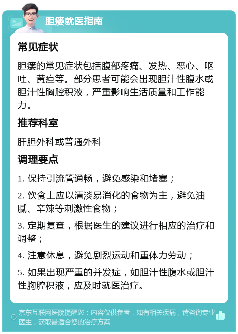 胆瘘就医指南 常见症状 胆瘘的常见症状包括腹部疼痛、发热、恶心、呕吐、黄疸等。部分患者可能会出现胆汁性腹水或胆汁性胸腔积液，严重影响生活质量和工作能力。 推荐科室 肝胆外科或普通外科 调理要点 1. 保持引流管通畅，避免感染和堵塞； 2. 饮食上应以清淡易消化的食物为主，避免油腻、辛辣等刺激性食物； 3. 定期复查，根据医生的建议进行相应的治疗和调整； 4. 注意休息，避免剧烈运动和重体力劳动； 5. 如果出现严重的并发症，如胆汁性腹水或胆汁性胸腔积液，应及时就医治疗。