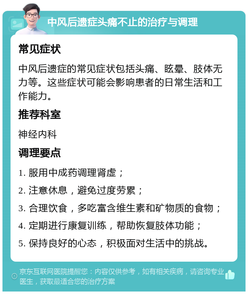 中风后遗症头痛不止的治疗与调理 常见症状 中风后遗症的常见症状包括头痛、眩晕、肢体无力等。这些症状可能会影响患者的日常生活和工作能力。 推荐科室 神经内科 调理要点 1. 服用中成药调理肾虚； 2. 注意休息，避免过度劳累； 3. 合理饮食，多吃富含维生素和矿物质的食物； 4. 定期进行康复训练，帮助恢复肢体功能； 5. 保持良好的心态，积极面对生活中的挑战。