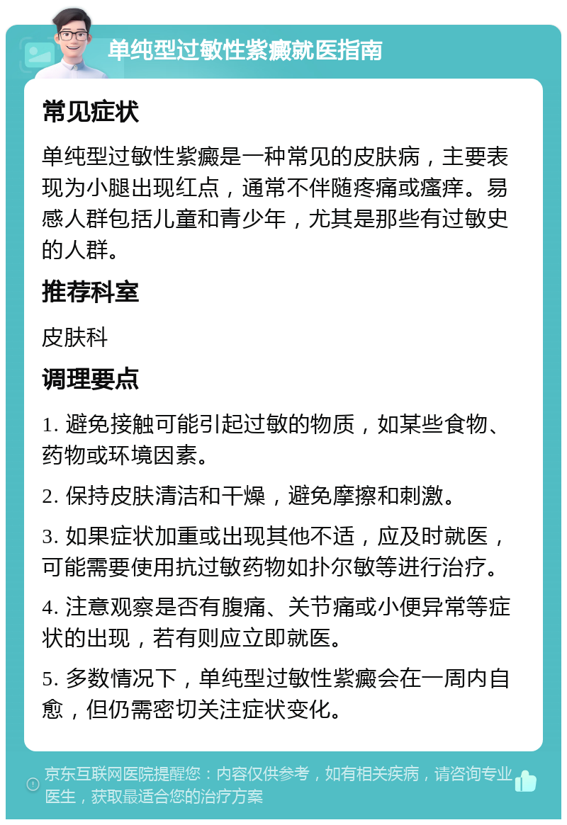 单纯型过敏性紫癜就医指南 常见症状 单纯型过敏性紫癜是一种常见的皮肤病，主要表现为小腿出现红点，通常不伴随疼痛或瘙痒。易感人群包括儿童和青少年，尤其是那些有过敏史的人群。 推荐科室 皮肤科 调理要点 1. 避免接触可能引起过敏的物质，如某些食物、药物或环境因素。 2. 保持皮肤清洁和干燥，避免摩擦和刺激。 3. 如果症状加重或出现其他不适，应及时就医，可能需要使用抗过敏药物如扑尔敏等进行治疗。 4. 注意观察是否有腹痛、关节痛或小便异常等症状的出现，若有则应立即就医。 5. 多数情况下，单纯型过敏性紫癜会在一周内自愈，但仍需密切关注症状变化。