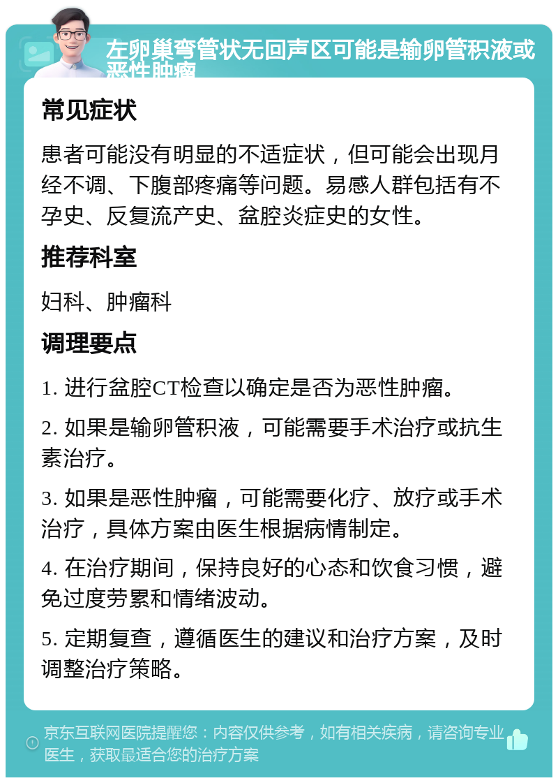 左卵巢弯管状无回声区可能是输卵管积液或恶性肿瘤 常见症状 患者可能没有明显的不适症状，但可能会出现月经不调、下腹部疼痛等问题。易感人群包括有不孕史、反复流产史、盆腔炎症史的女性。 推荐科室 妇科、肿瘤科 调理要点 1. 进行盆腔CT检查以确定是否为恶性肿瘤。 2. 如果是输卵管积液，可能需要手术治疗或抗生素治疗。 3. 如果是恶性肿瘤，可能需要化疗、放疗或手术治疗，具体方案由医生根据病情制定。 4. 在治疗期间，保持良好的心态和饮食习惯，避免过度劳累和情绪波动。 5. 定期复查，遵循医生的建议和治疗方案，及时调整治疗策略。