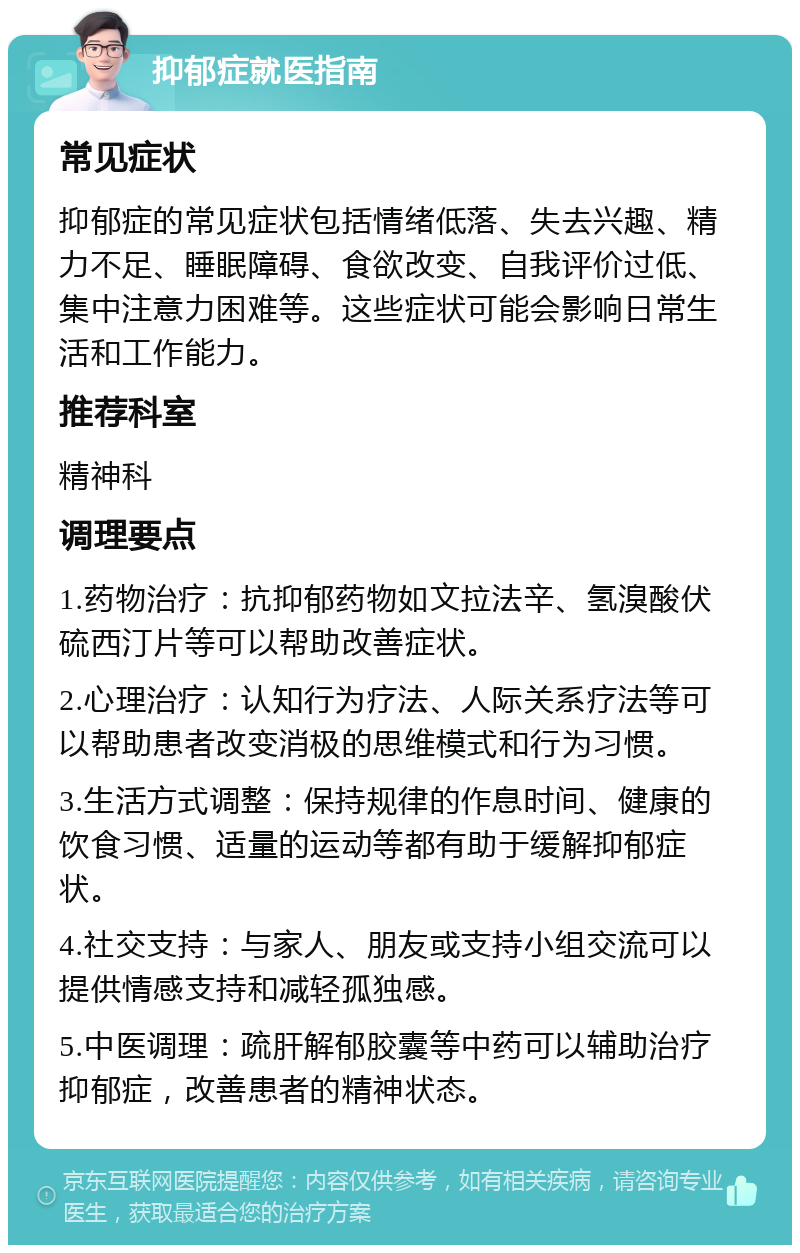 抑郁症就医指南 常见症状 抑郁症的常见症状包括情绪低落、失去兴趣、精力不足、睡眠障碍、食欲改变、自我评价过低、集中注意力困难等。这些症状可能会影响日常生活和工作能力。 推荐科室 精神科 调理要点 1.药物治疗：抗抑郁药物如文拉法辛、氢溴酸伏硫西汀片等可以帮助改善症状。 2.心理治疗：认知行为疗法、人际关系疗法等可以帮助患者改变消极的思维模式和行为习惯。 3.生活方式调整：保持规律的作息时间、健康的饮食习惯、适量的运动等都有助于缓解抑郁症状。 4.社交支持：与家人、朋友或支持小组交流可以提供情感支持和减轻孤独感。 5.中医调理：疏肝解郁胶囊等中药可以辅助治疗抑郁症，改善患者的精神状态。