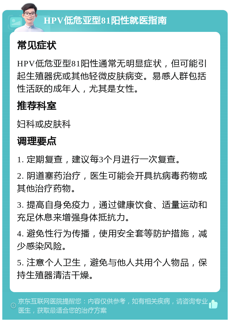 HPV低危亚型81阳性就医指南 常见症状 HPV低危亚型81阳性通常无明显症状，但可能引起生殖器疣或其他轻微皮肤病变。易感人群包括性活跃的成年人，尤其是女性。 推荐科室 妇科或皮肤科 调理要点 1. 定期复查，建议每3个月进行一次复查。 2. 阴道塞药治疗，医生可能会开具抗病毒药物或其他治疗药物。 3. 提高自身免疫力，通过健康饮食、适量运动和充足休息来增强身体抵抗力。 4. 避免性行为传播，使用安全套等防护措施，减少感染风险。 5. 注意个人卫生，避免与他人共用个人物品，保持生殖器清洁干燥。