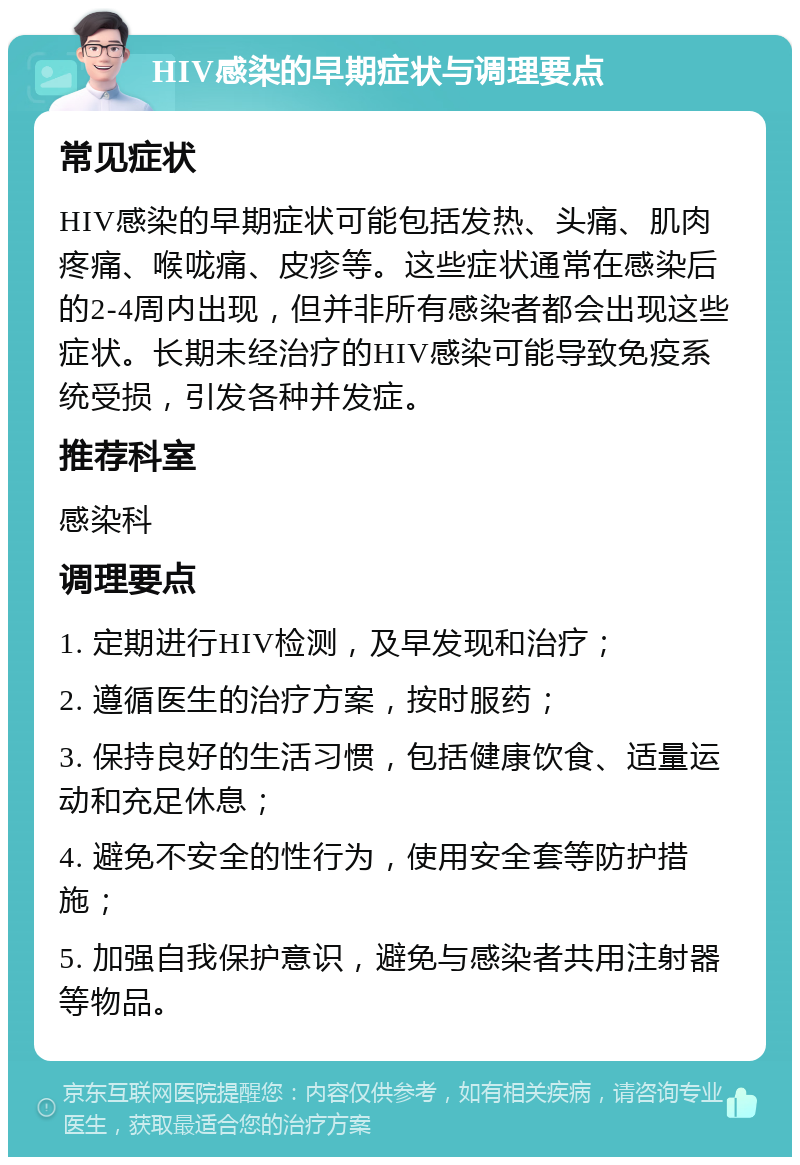 HIV感染的早期症状与调理要点 常见症状 HIV感染的早期症状可能包括发热、头痛、肌肉疼痛、喉咙痛、皮疹等。这些症状通常在感染后的2-4周内出现，但并非所有感染者都会出现这些症状。长期未经治疗的HIV感染可能导致免疫系统受损，引发各种并发症。 推荐科室 感染科 调理要点 1. 定期进行HIV检测，及早发现和治疗； 2. 遵循医生的治疗方案，按时服药； 3. 保持良好的生活习惯，包括健康饮食、适量运动和充足休息； 4. 避免不安全的性行为，使用安全套等防护措施； 5. 加强自我保护意识，避免与感染者共用注射器等物品。