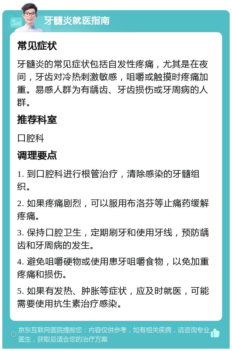 牙髓炎就医指南 常见症状 牙髓炎的常见症状包括自发性疼痛，尤其是在夜间，牙齿对冷热刺激敏感，咀嚼或触摸时疼痛加重。易感人群为有龋齿、牙齿损伤或牙周病的人群。 推荐科室 口腔科 调理要点 1. 到口腔科进行根管治疗，清除感染的牙髓组织。 2. 如果疼痛剧烈，可以服用布洛芬等止痛药缓解疼痛。 3. 保持口腔卫生，定期刷牙和使用牙线，预防龋齿和牙周病的发生。 4. 避免咀嚼硬物或使用患牙咀嚼食物，以免加重疼痛和损伤。 5. 如果有发热、肿胀等症状，应及时就医，可能需要使用抗生素治疗感染。