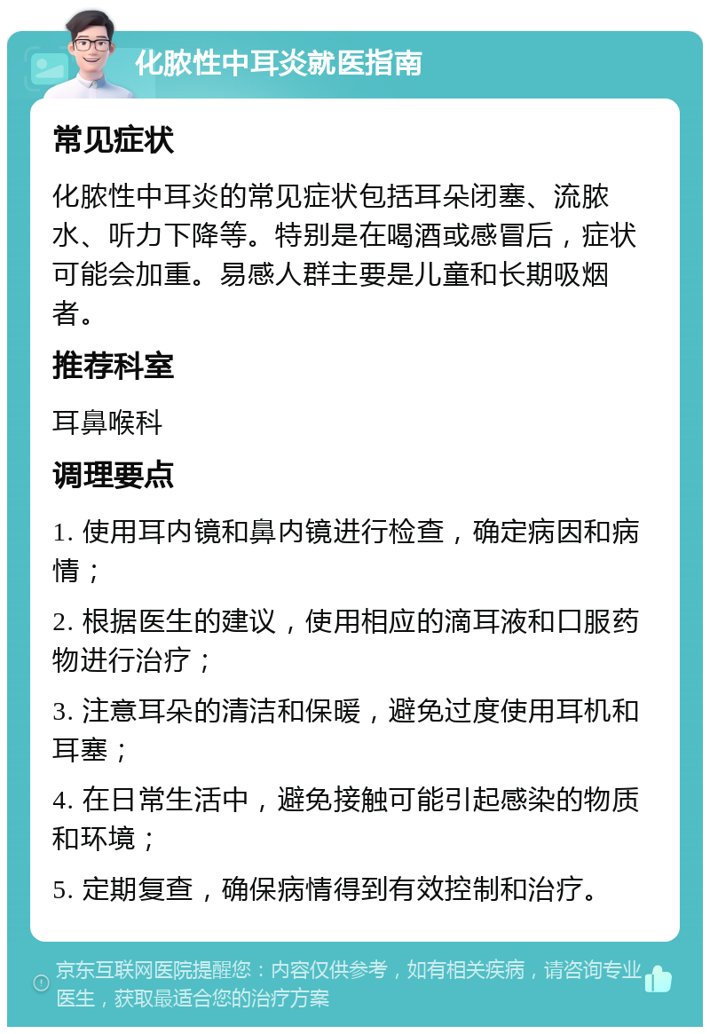 化脓性中耳炎就医指南 常见症状 化脓性中耳炎的常见症状包括耳朵闭塞、流脓水、听力下降等。特别是在喝酒或感冒后，症状可能会加重。易感人群主要是儿童和长期吸烟者。 推荐科室 耳鼻喉科 调理要点 1. 使用耳内镜和鼻内镜进行检查，确定病因和病情； 2. 根据医生的建议，使用相应的滴耳液和口服药物进行治疗； 3. 注意耳朵的清洁和保暖，避免过度使用耳机和耳塞； 4. 在日常生活中，避免接触可能引起感染的物质和环境； 5. 定期复查，确保病情得到有效控制和治疗。