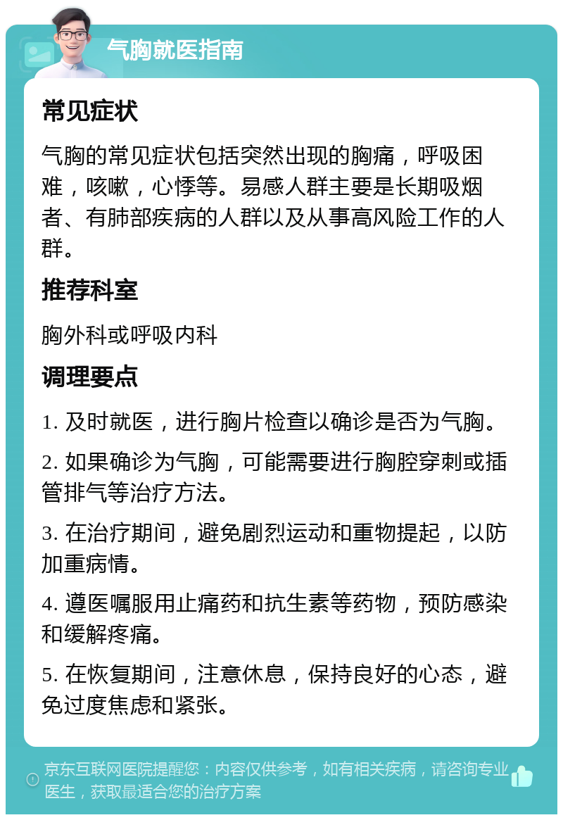 气胸就医指南 常见症状 气胸的常见症状包括突然出现的胸痛，呼吸困难，咳嗽，心悸等。易感人群主要是长期吸烟者、有肺部疾病的人群以及从事高风险工作的人群。 推荐科室 胸外科或呼吸内科 调理要点 1. 及时就医，进行胸片检查以确诊是否为气胸。 2. 如果确诊为气胸，可能需要进行胸腔穿刺或插管排气等治疗方法。 3. 在治疗期间，避免剧烈运动和重物提起，以防加重病情。 4. 遵医嘱服用止痛药和抗生素等药物，预防感染和缓解疼痛。 5. 在恢复期间，注意休息，保持良好的心态，避免过度焦虑和紧张。