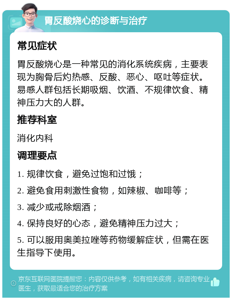 胃反酸烧心的诊断与治疗 常见症状 胃反酸烧心是一种常见的消化系统疾病，主要表现为胸骨后灼热感、反酸、恶心、呕吐等症状。易感人群包括长期吸烟、饮酒、不规律饮食、精神压力大的人群。 推荐科室 消化内科 调理要点 1. 规律饮食，避免过饱和过饿； 2. 避免食用刺激性食物，如辣椒、咖啡等； 3. 减少或戒除烟酒； 4. 保持良好的心态，避免精神压力过大； 5. 可以服用奥美拉唑等药物缓解症状，但需在医生指导下使用。