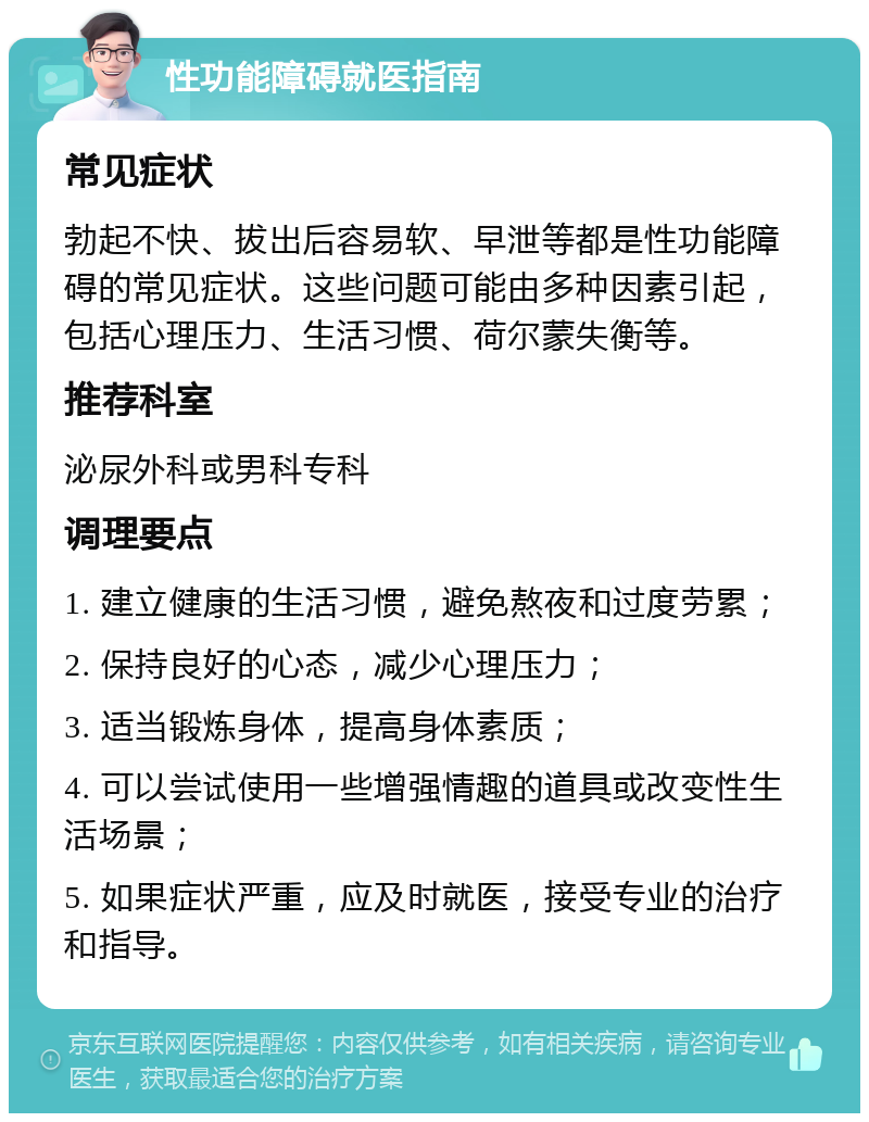 性功能障碍就医指南 常见症状 勃起不快、拔出后容易软、早泄等都是性功能障碍的常见症状。这些问题可能由多种因素引起，包括心理压力、生活习惯、荷尔蒙失衡等。 推荐科室 泌尿外科或男科专科 调理要点 1. 建立健康的生活习惯，避免熬夜和过度劳累； 2. 保持良好的心态，减少心理压力； 3. 适当锻炼身体，提高身体素质； 4. 可以尝试使用一些增强情趣的道具或改变性生活场景； 5. 如果症状严重，应及时就医，接受专业的治疗和指导。