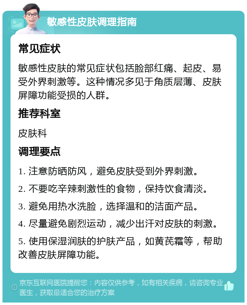 敏感性皮肤调理指南 常见症状 敏感性皮肤的常见症状包括脸部红痛、起皮、易受外界刺激等。这种情况多见于角质层薄、皮肤屏障功能受损的人群。 推荐科室 皮肤科 调理要点 1. 注意防晒防风，避免皮肤受到外界刺激。 2. 不要吃辛辣刺激性的食物，保持饮食清淡。 3. 避免用热水洗脸，选择温和的洁面产品。 4. 尽量避免剧烈运动，减少出汗对皮肤的刺激。 5. 使用保湿润肤的护肤产品，如黄芪霜等，帮助改善皮肤屏障功能。