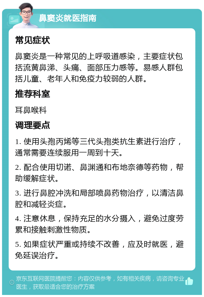 鼻窦炎就医指南 常见症状 鼻窦炎是一种常见的上呼吸道感染，主要症状包括流黄鼻涕、头痛、面部压力感等。易感人群包括儿童、老年人和免疫力较弱的人群。 推荐科室 耳鼻喉科 调理要点 1. 使用头孢丙烯等三代头孢类抗生素进行治疗，通常需要连续服用一周到十天。 2. 配合使用切诺、鼻渊通和布地奈德等药物，帮助缓解症状。 3. 进行鼻腔冲洗和局部喷鼻药物治疗，以清洁鼻腔和减轻炎症。 4. 注意休息，保持充足的水分摄入，避免过度劳累和接触刺激性物质。 5. 如果症状严重或持续不改善，应及时就医，避免延误治疗。