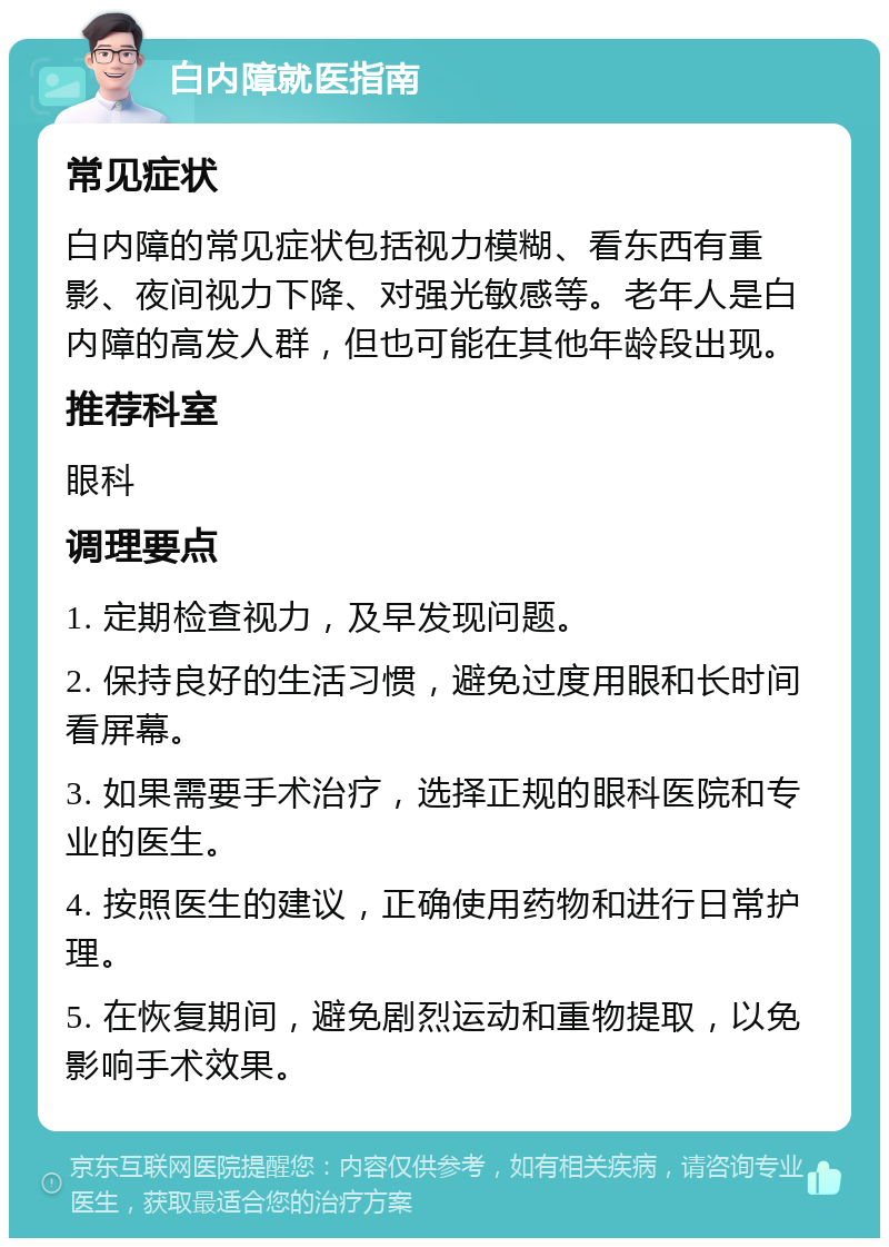 白内障就医指南 常见症状 白内障的常见症状包括视力模糊、看东西有重影、夜间视力下降、对强光敏感等。老年人是白内障的高发人群，但也可能在其他年龄段出现。 推荐科室 眼科 调理要点 1. 定期检查视力，及早发现问题。 2. 保持良好的生活习惯，避免过度用眼和长时间看屏幕。 3. 如果需要手术治疗，选择正规的眼科医院和专业的医生。 4. 按照医生的建议，正确使用药物和进行日常护理。 5. 在恢复期间，避免剧烈运动和重物提取，以免影响手术效果。