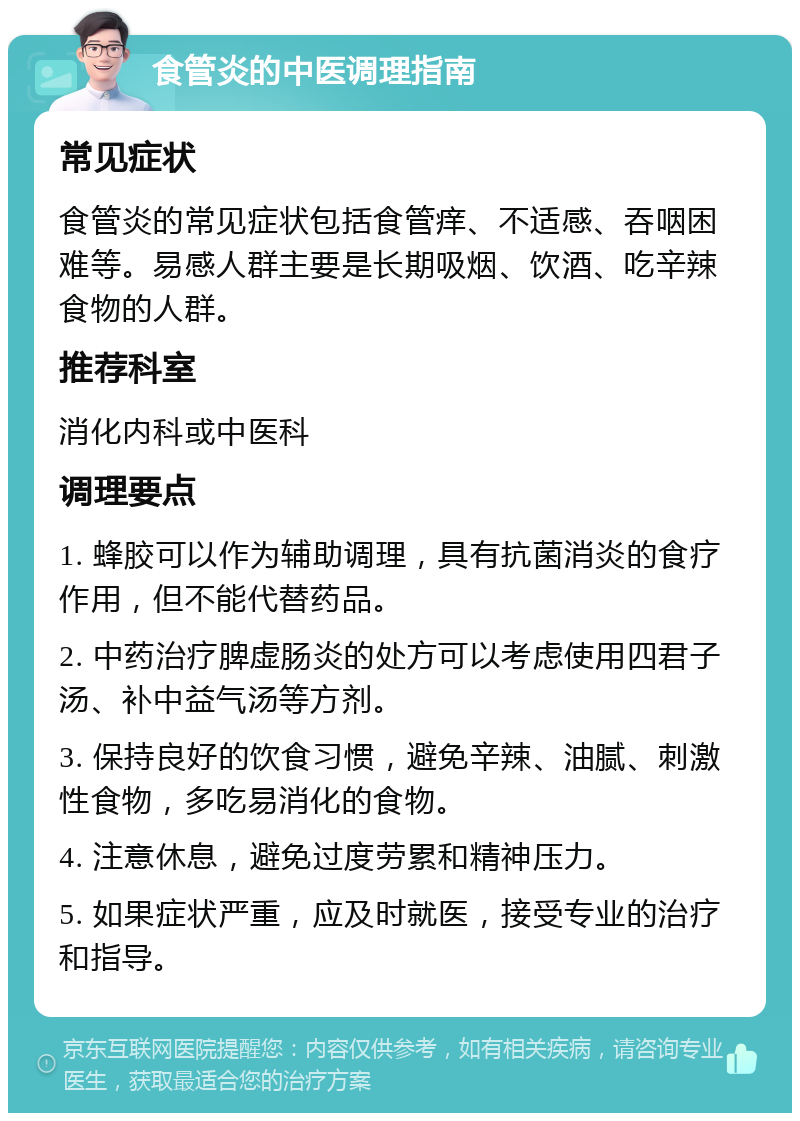 食管炎的中医调理指南 常见症状 食管炎的常见症状包括食管痒、不适感、吞咽困难等。易感人群主要是长期吸烟、饮酒、吃辛辣食物的人群。 推荐科室 消化内科或中医科 调理要点 1. 蜂胶可以作为辅助调理，具有抗菌消炎的食疗作用，但不能代替药品。 2. 中药治疗脾虚肠炎的处方可以考虑使用四君子汤、补中益气汤等方剂。 3. 保持良好的饮食习惯，避免辛辣、油腻、刺激性食物，多吃易消化的食物。 4. 注意休息，避免过度劳累和精神压力。 5. 如果症状严重，应及时就医，接受专业的治疗和指导。