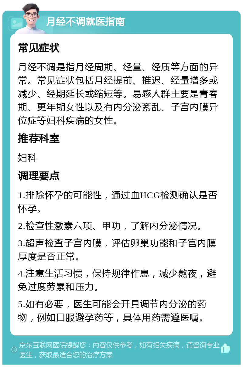 月经不调就医指南 常见症状 月经不调是指月经周期、经量、经质等方面的异常。常见症状包括月经提前、推迟、经量增多或减少、经期延长或缩短等。易感人群主要是青春期、更年期女性以及有内分泌紊乱、子宫内膜异位症等妇科疾病的女性。 推荐科室 妇科 调理要点 1.排除怀孕的可能性，通过血HCG检测确认是否怀孕。 2.检查性激素六项、甲功，了解内分泌情况。 3.超声检查子宫内膜，评估卵巢功能和子宫内膜厚度是否正常。 4.注意生活习惯，保持规律作息，减少熬夜，避免过度劳累和压力。 5.如有必要，医生可能会开具调节内分泌的药物，例如口服避孕药等，具体用药需遵医嘱。