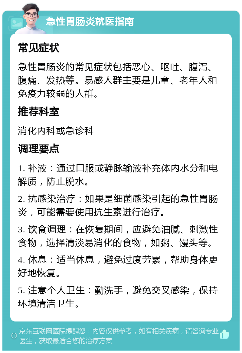 急性胃肠炎就医指南 常见症状 急性胃肠炎的常见症状包括恶心、呕吐、腹泻、腹痛、发热等。易感人群主要是儿童、老年人和免疫力较弱的人群。 推荐科室 消化内科或急诊科 调理要点 1. 补液：通过口服或静脉输液补充体内水分和电解质，防止脱水。 2. 抗感染治疗：如果是细菌感染引起的急性胃肠炎，可能需要使用抗生素进行治疗。 3. 饮食调理：在恢复期间，应避免油腻、刺激性食物，选择清淡易消化的食物，如粥、馒头等。 4. 休息：适当休息，避免过度劳累，帮助身体更好地恢复。 5. 注意个人卫生：勤洗手，避免交叉感染，保持环境清洁卫生。