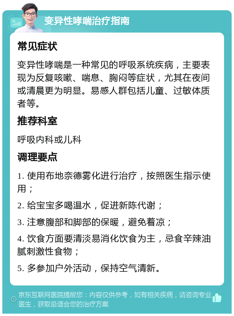 变异性哮喘治疗指南 常见症状 变异性哮喘是一种常见的呼吸系统疾病，主要表现为反复咳嗽、喘息、胸闷等症状，尤其在夜间或清晨更为明显。易感人群包括儿童、过敏体质者等。 推荐科室 呼吸内科或儿科 调理要点 1. 使用布地奈德雾化进行治疗，按照医生指示使用； 2. 给宝宝多喝温水，促进新陈代谢； 3. 注意腹部和脚部的保暖，避免着凉； 4. 饮食方面要清淡易消化饮食为主，忌食辛辣油腻刺激性食物； 5. 多参加户外活动，保持空气清新。