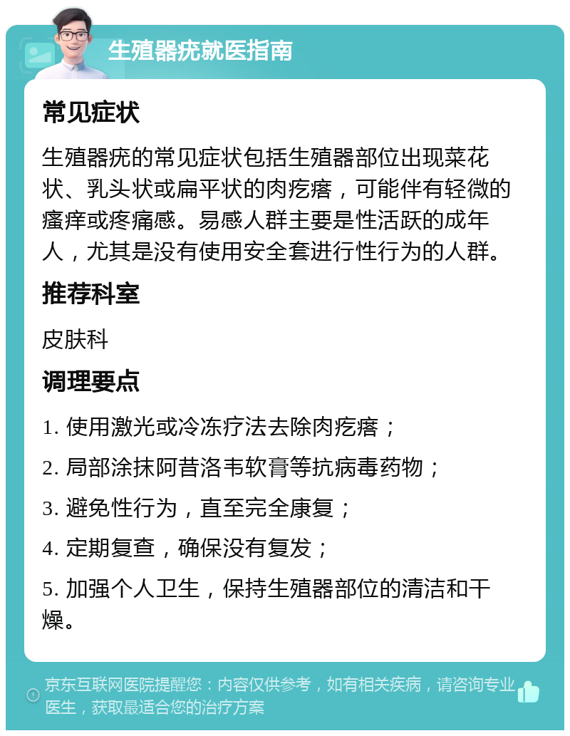 生殖器疣就医指南 常见症状 生殖器疣的常见症状包括生殖器部位出现菜花状、乳头状或扁平状的肉疙瘩，可能伴有轻微的瘙痒或疼痛感。易感人群主要是性活跃的成年人，尤其是没有使用安全套进行性行为的人群。 推荐科室 皮肤科 调理要点 1. 使用激光或冷冻疗法去除肉疙瘩； 2. 局部涂抹阿昔洛韦软膏等抗病毒药物； 3. 避免性行为，直至完全康复； 4. 定期复查，确保没有复发； 5. 加强个人卫生，保持生殖器部位的清洁和干燥。